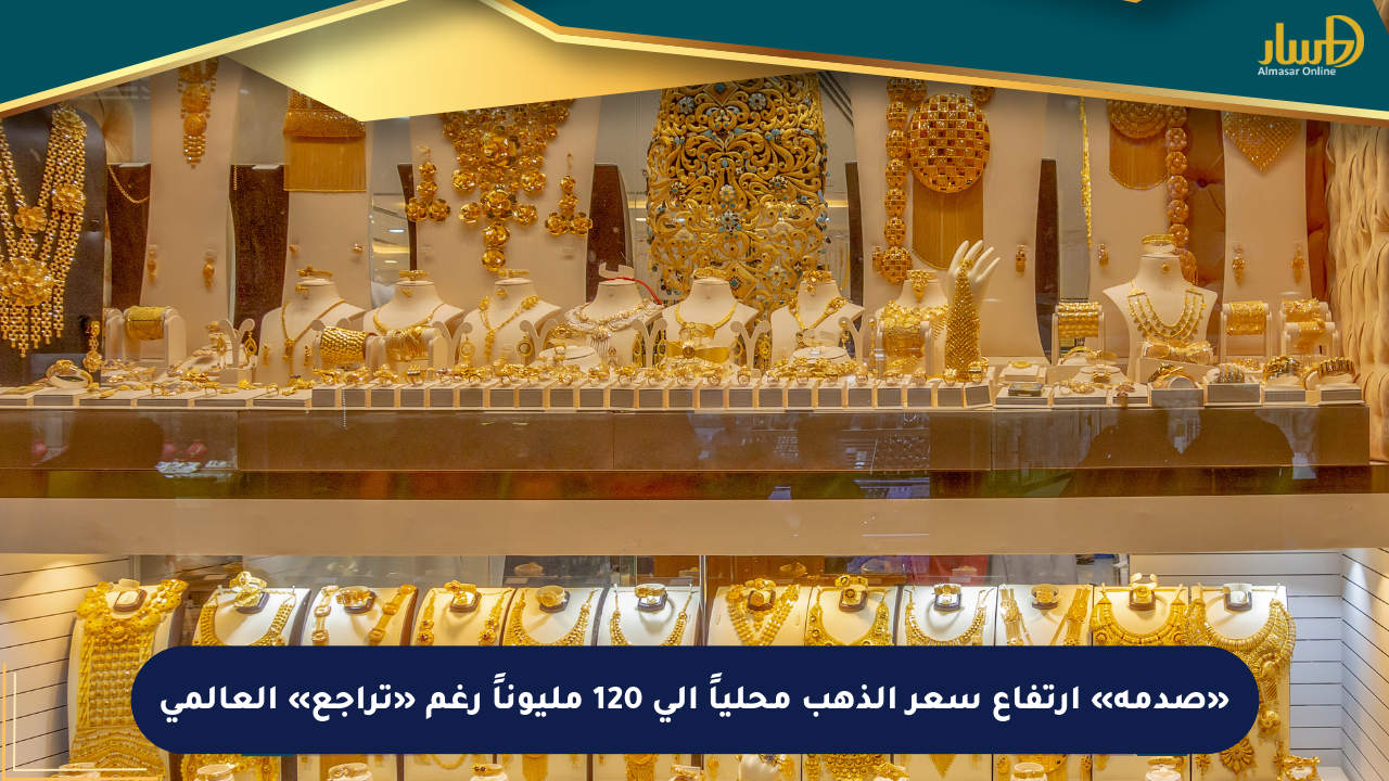 «صدمة» ارتفاع سعر الذهب محلياً إلى 120 مليوناً رغم «تراجع» العالمي
